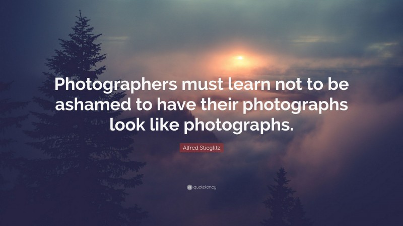 Alfred Stieglitz Quote: “Photographers must learn not to be ashamed to have their photographs look like photographs.”
