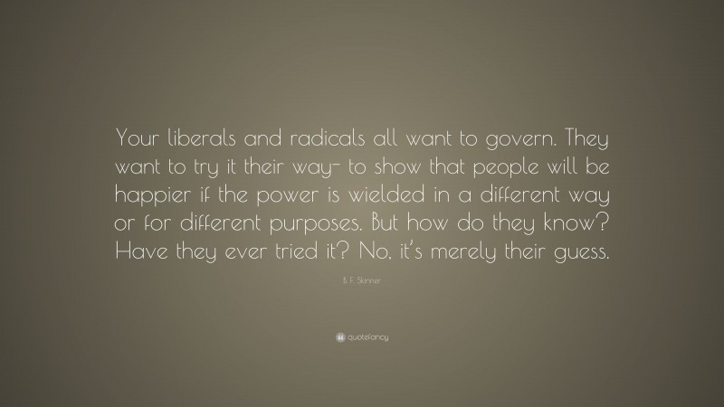 B. F. Skinner Quote: “Your liberals and radicals all want to govern. They want to try it their way- to show that people will be happier if the power is wielded in a different way or for different purposes. But how do they know? Have they ever tried it? No, it’s merely their guess.”