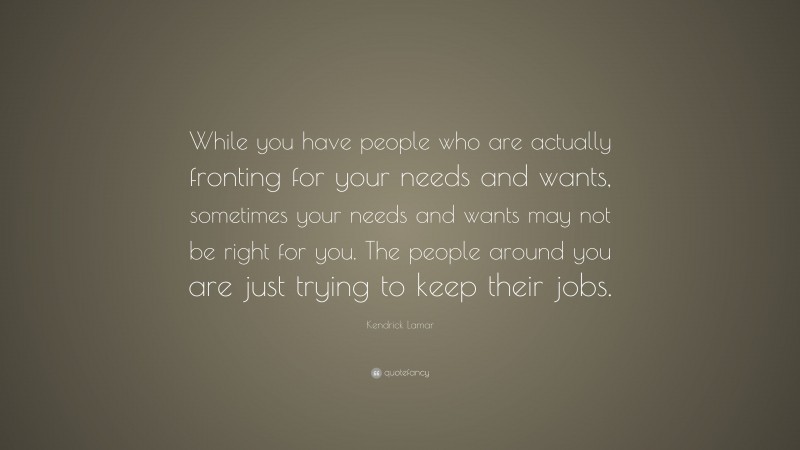 Kendrick Lamar Quote: “While you have people who are actually fronting for your needs and wants, sometimes your needs and wants may not be right for you. The people around you are just trying to keep their jobs.”