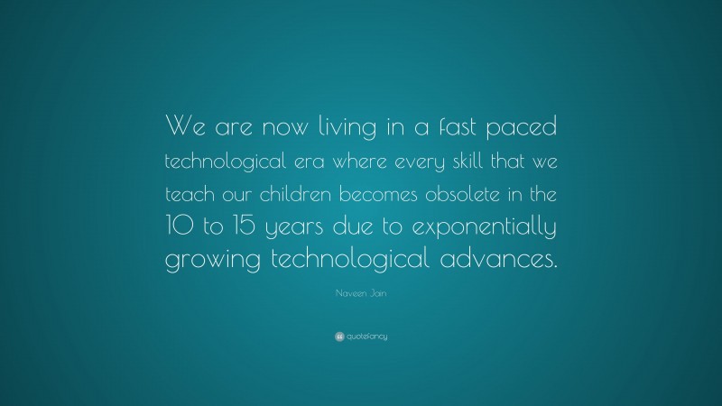 Naveen Jain Quote: “We are now living in a fast paced technological era where every skill that we teach our children becomes obsolete in the 10 to 15 years due to exponentially growing technological advances.”