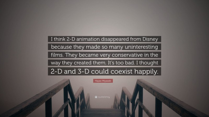 Hayao Miyazaki Quote: “I think 2-D animation disappeared from Disney because they made so many uninteresting films. They became very conservative in the way they created them. It’s too bad. I thought 2-D and 3-D could coexist happily.”