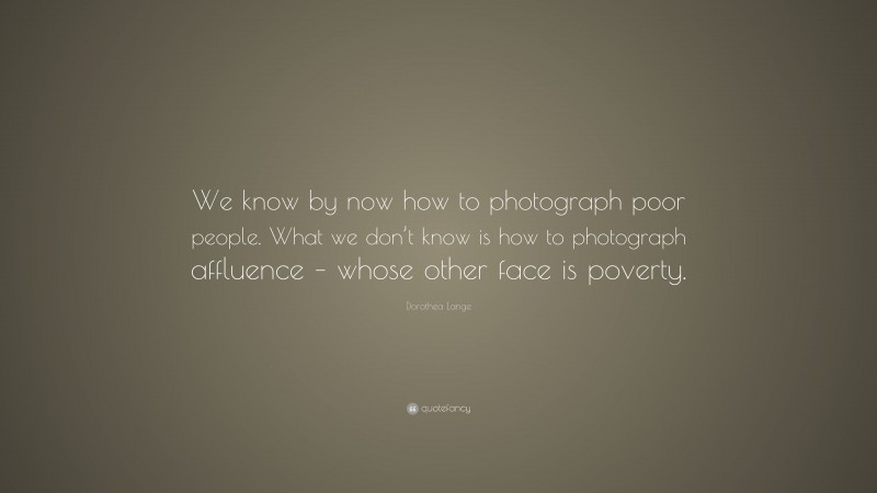 Dorothea Lange Quote: “We know by now how to photograph poor people. What we don’t know is how to photograph affluence – whose other face is poverty.”