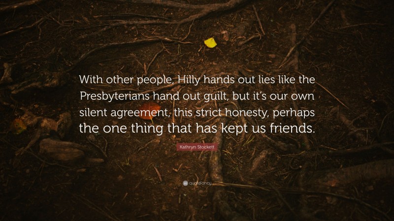 Kathryn Stockett Quote: “With other people, Hilly hands out lies like the Presbyterians hand out guilt, but it’s our own silent agreement, this strict honesty, perhaps the one thing that has kept us friends.”