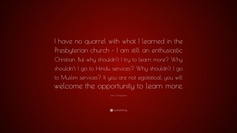 John Templeton Quote: “I have no quarrel with what I learned in the Presbyterian church – I am still an enthusiastic Christian. But why shouldn’t I try to learn more? Why shouldn’t I go to Hindu services? Why shouldn’t I go to Muslim services? If you are not egotistical, you will welcome the opportunity to learn more.”