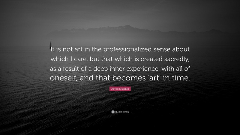 Alfred Stieglitz Quote: “It is not art in the professionalized sense about which I care, but that which is created sacredly, as a result of a deep inner experience, with all of oneself, and that becomes ‘art’ in time.”