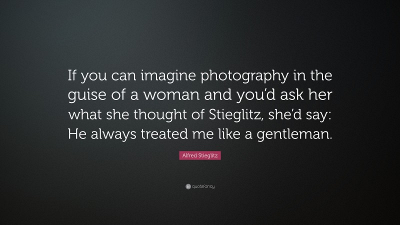 Alfred Stieglitz Quote: “If you can imagine photography in the guise of a woman and you’d ask her what she thought of Stieglitz, she’d say: He always treated me like a gentleman.”