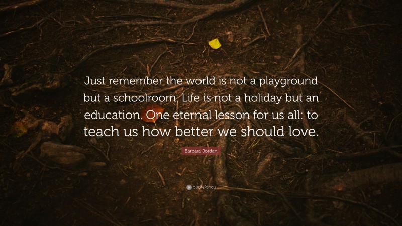 Barbara Jordan Quote: “Just remember the world is not a playground but a schoolroom. Life is not a holiday but an education. One eternal lesson for us all: to teach us how better we should love.”