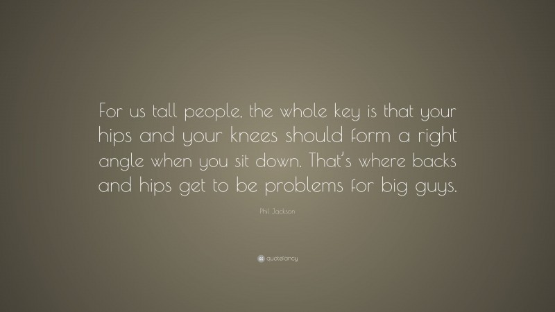 Phil Jackson Quote: “For us tall people, the whole key is that your hips and your knees should form a right angle when you sit down. That’s where backs and hips get to be problems for big guys.”