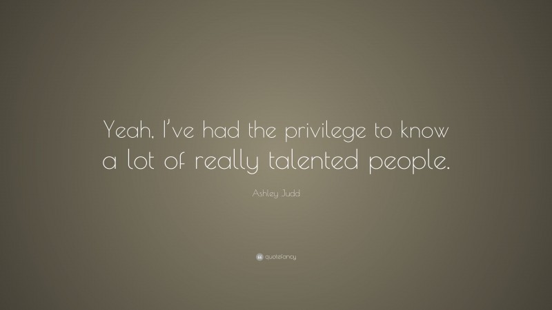 Ashley Judd Quote: “Yeah, I’ve had the privilege to know a lot of really talented people.”