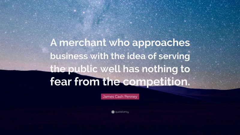 James Cash Penney Quote: “A merchant who approaches business with the idea of serving the public well has nothing to fear from the competition.”