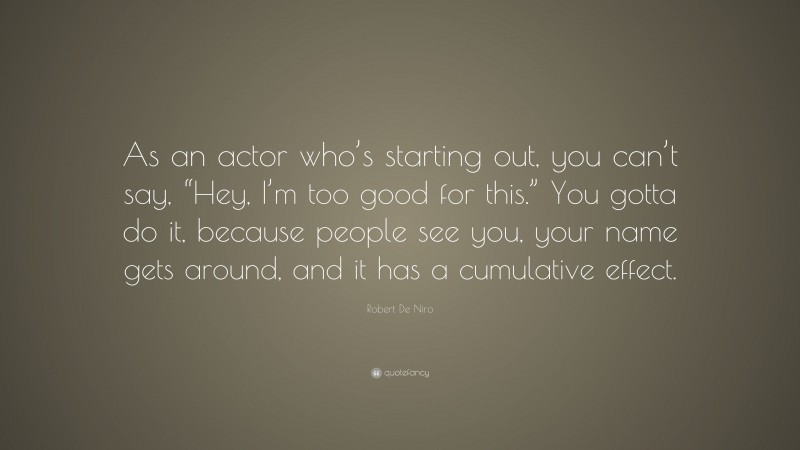 Robert De Niro Quote: “As an actor who’s starting out, you can’t say, “Hey, I’m too good for this.” You gotta do it, because people see you, your name gets around, and it has a cumulative effect.”