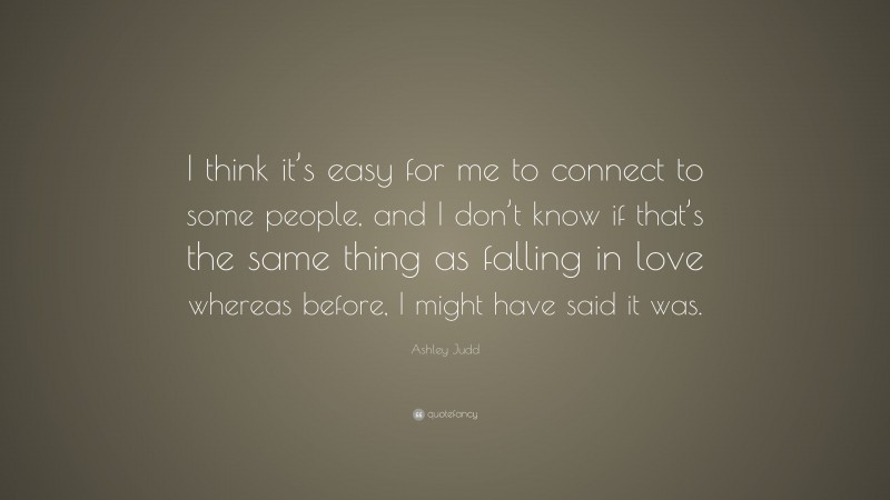 Ashley Judd Quote: “I think it’s easy for me to connect to some people, and I don’t know if that’s the same thing as falling in love whereas before, I might have said it was.”