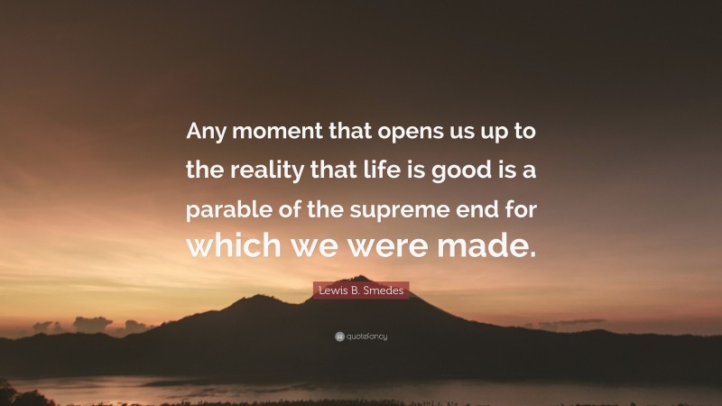 Lewis B. Smedes Quote: “Any moment that opens us up to the reality that life is good is a parable of the supreme end for which we were made.”