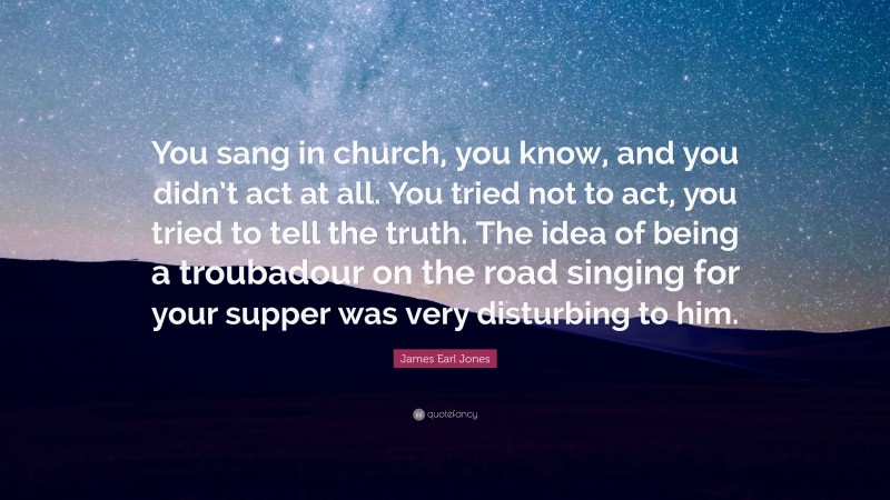 James Earl Jones Quote: “You sang in church, you know, and you didn’t act at all. You tried not to act, you tried to tell the truth. The idea of being a troubadour on the road singing for your supper was very disturbing to him.”
