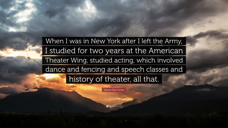 James Earl Jones Quote: “When I was in New York after I left the Army, I studied for two years at the American Theater Wing, studied acting, which involved dance and fencing and speech classes and history of theater, all that.”