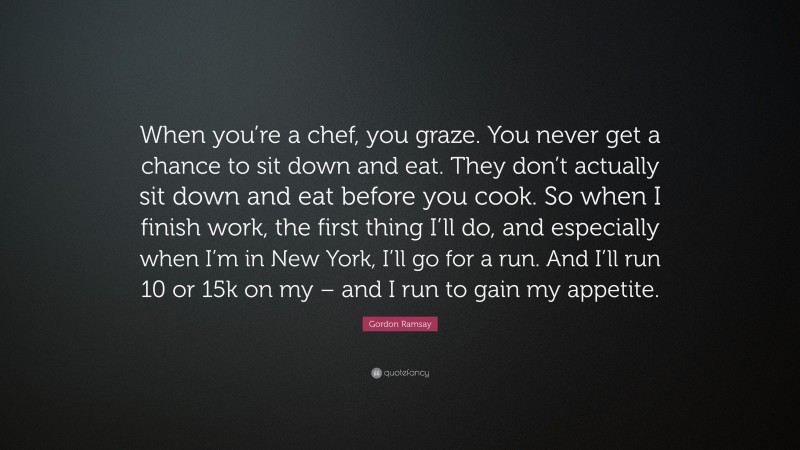 Gordon Ramsay Quote: “When you’re a chef, you graze. You never get a chance to sit down and eat. They don’t actually sit down and eat before you cook. So when I finish work, the first thing I’ll do, and especially when I’m in New York, I’ll go for a run. And I’ll run 10 or 15k on my – and I run to gain my appetite.”