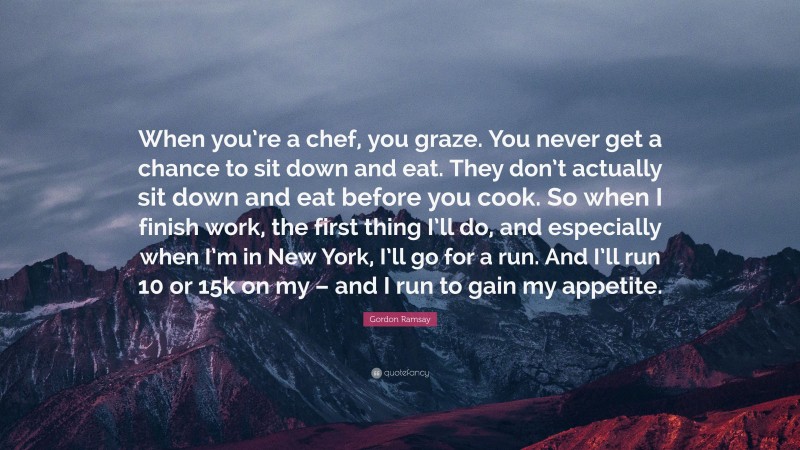 Gordon Ramsay Quote: “When you’re a chef, you graze. You never get a chance to sit down and eat. They don’t actually sit down and eat before you cook. So when I finish work, the first thing I’ll do, and especially when I’m in New York, I’ll go for a run. And I’ll run 10 or 15k on my – and I run to gain my appetite.”