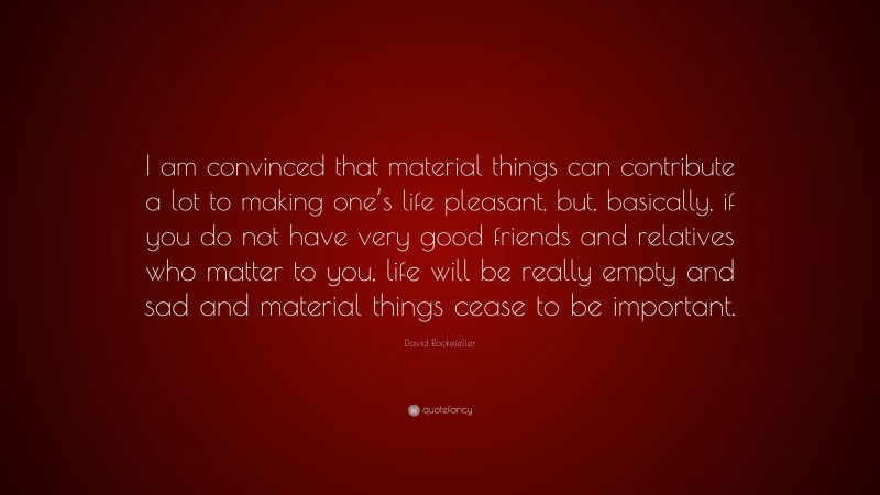 David Rockefeller Quote: “I am convinced that material things can contribute a lot to making one’s life pleasant, but, basically, if you do not have very good friends and relatives who matter to you, life will be really empty and sad and material things cease to be important.”