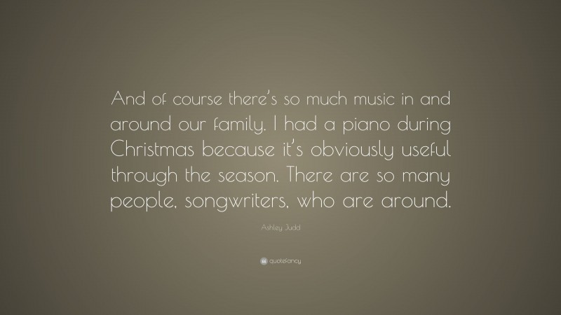 Ashley Judd Quote: “And of course there’s so much music in and around our family. I had a piano during Christmas because it’s obviously useful through the season. There are so many people, songwriters, who are around.”