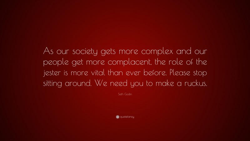Seth Godin Quote: “As our society gets more complex and our people get more complacent, the role of the jester is more vital than ever before. Please stop sitting around. We need you to make a ruckus.”
