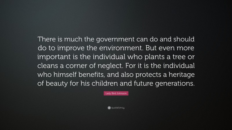Lady Bird Johnson Quote: “There is much the government can do and should do to improve the environment. But even more important is the individual who plants a tree or cleans a corner of neglect. For it is the individual who himself benefits, and also protects a heritage of beauty for his children and future generations.”