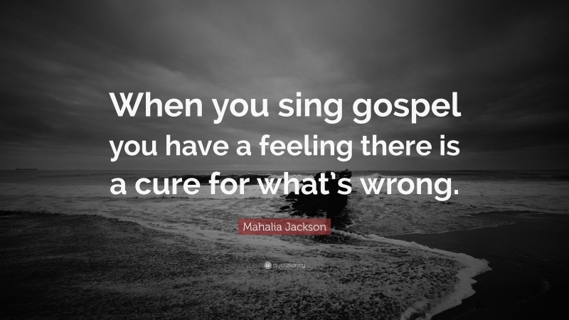 Mahalia Jackson Quote: “When you sing gospel you have a feeling there is a cure for what’s wrong.”