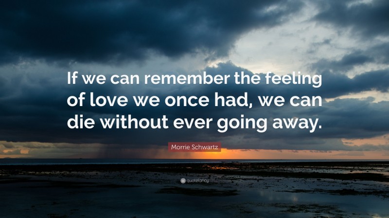 Morrie Schwartz Quote: “If we can remember the feeling of love we once had, we can die without ever going away.”