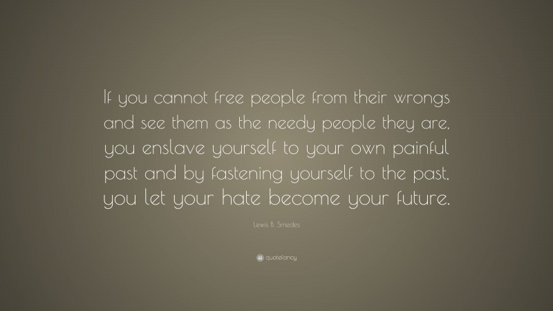 Lewis B. Smedes Quote: “If you cannot free people from their wrongs and see them as the needy people they are, you enslave yourself to your own painful past and by fastening yourself to the past, you let your hate become your future.”