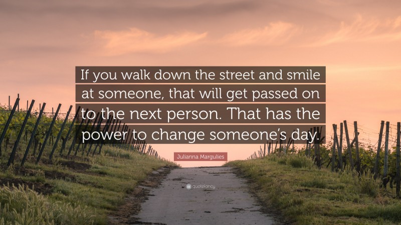 Julianna Margulies Quote: “If you walk down the street and smile at someone, that will get passed on to the next person. That has the power to change someone’s day.”