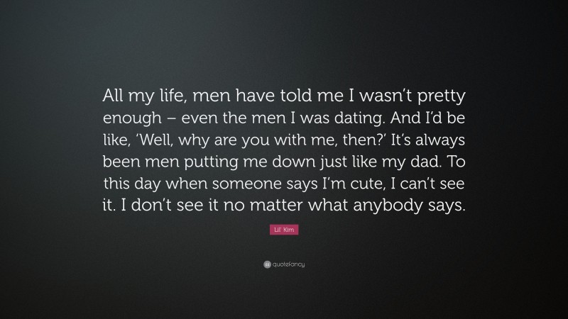 Lil' Kim Quote: “All my life, men have told me I wasn’t pretty enough – even the men I was dating. And I’d be like, ‘Well, why are you with me, then?’ It’s always been men putting me down just like my dad. To this day when someone says I’m cute, I can’t see it. I don’t see it no matter what anybody says.”