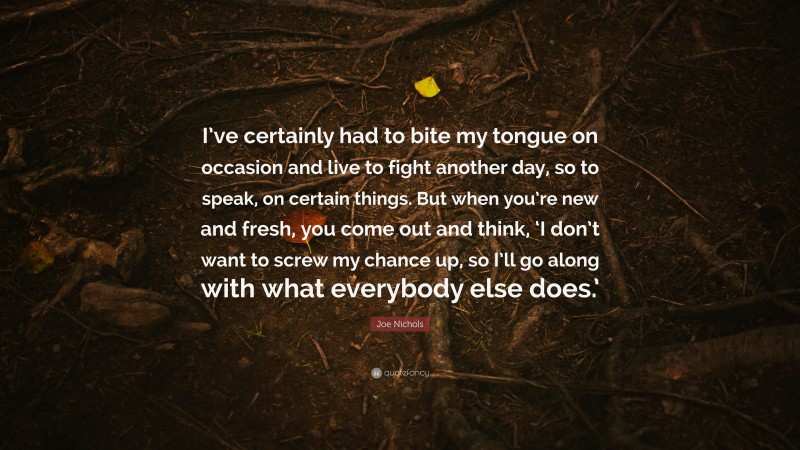 Joe Nichols Quote: “I’ve certainly had to bite my tongue on occasion and live to fight another day, so to speak, on certain things. But when you’re new and fresh, you come out and think, ‘I don’t want to screw my chance up, so I’ll go along with what everybody else does.’”