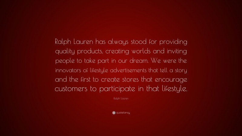 Ralph Lauren Quote: “Ralph Lauren has always stood for providing quality products, creating worlds and inviting people to take part in our dream. We were the innovators of lifestyle advertisements that tell a story and the first to create stores that encourage customers to participate in that lifestyle.”