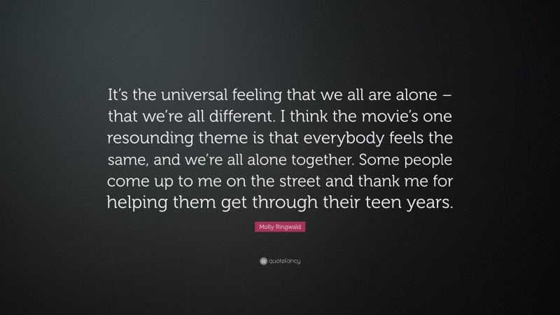 Molly Ringwald Quote: “It’s the universal feeling that we all are alone – that we’re all different. I think the movie’s one resounding theme is that everybody feels the same, and we’re all alone together. Some people come up to me on the street and thank me for helping them get through their teen years.”