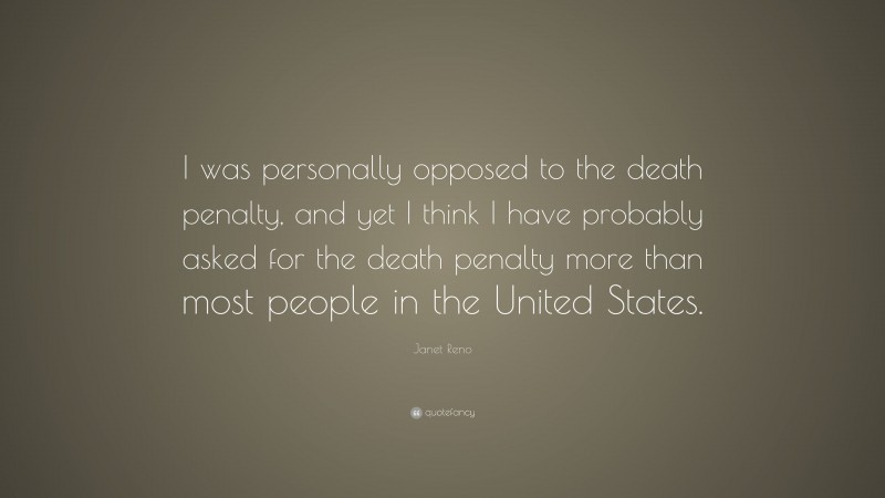 Janet Reno Quote: “I was personally opposed to the death penalty, and yet I think I have probably asked for the death penalty more than most people in the United States.”