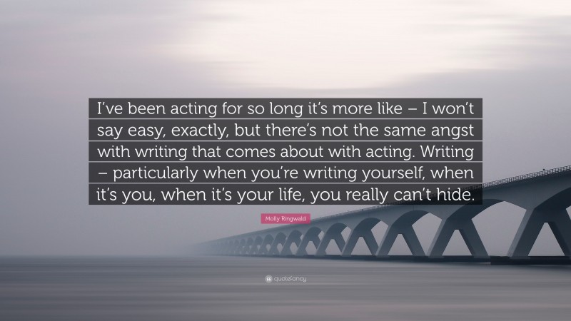 Molly Ringwald Quote: “I’ve been acting for so long it’s more like – I won’t say easy, exactly, but there’s not the same angst with writing that comes about with acting. Writing – particularly when you’re writing yourself, when it’s you, when it’s your life, you really can’t hide.”