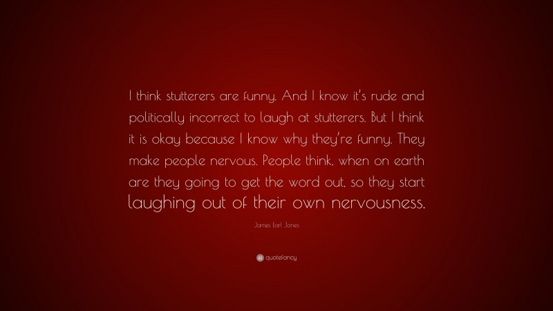 James Earl Jones Quote: “I think stutterers are funny. And I know it’s rude and politically incorrect to laugh at stutterers. But I think it is okay because I know why they’re funny. They make people nervous. People think, when on earth are they going to get the word out, so they start laughing out of their own nervousness.”