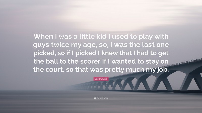 Jason Kidd Quote: “When I was a little kid I used to play with guys twice my age, so, I was the last one picked, so if I picked I knew that I had to get the ball to the scorer if I wanted to stay on the court, so that was pretty much my job.”