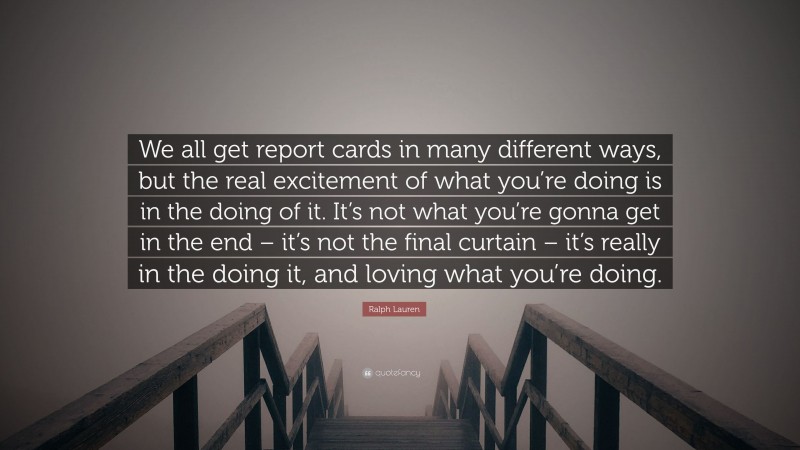 Ralph Lauren Quote: “We all get report cards in many different ways, but the real excitement of what you’re doing is in the doing of it. It’s not what you’re gonna get in the end – it’s not the final curtain – it’s really in the doing it, and loving what you’re doing.”