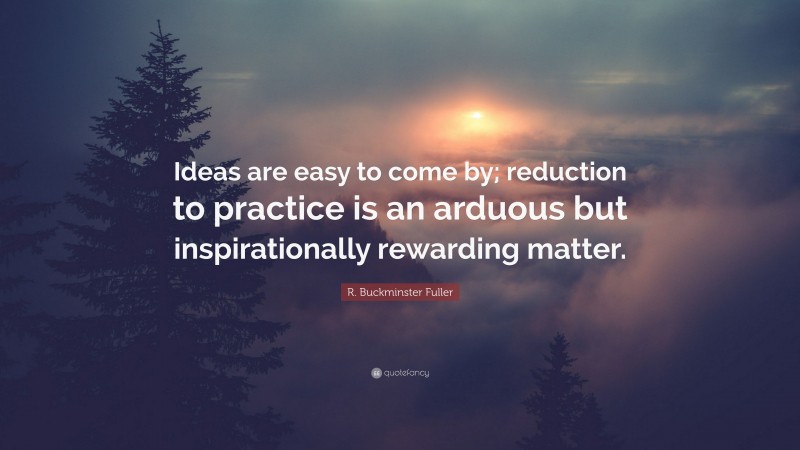 R. Buckminster Fuller Quote: “Ideas are easy to come by; reduction to practice is an arduous but inspirationally rewarding matter.”