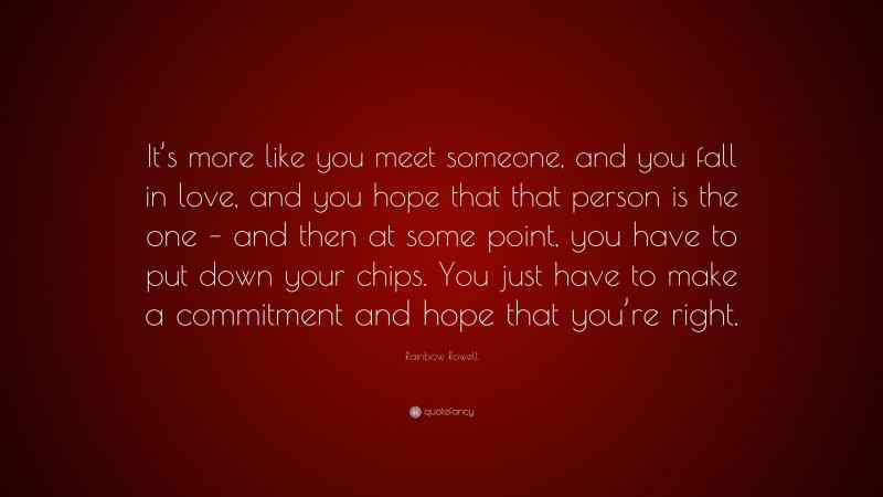 Rainbow Rowell Quote: “It’s more like you meet someone, and you fall in love, and you hope that that person is the one – and then at some point, you have to put down your chips. You just have to make a commitment and hope that you’re right.”