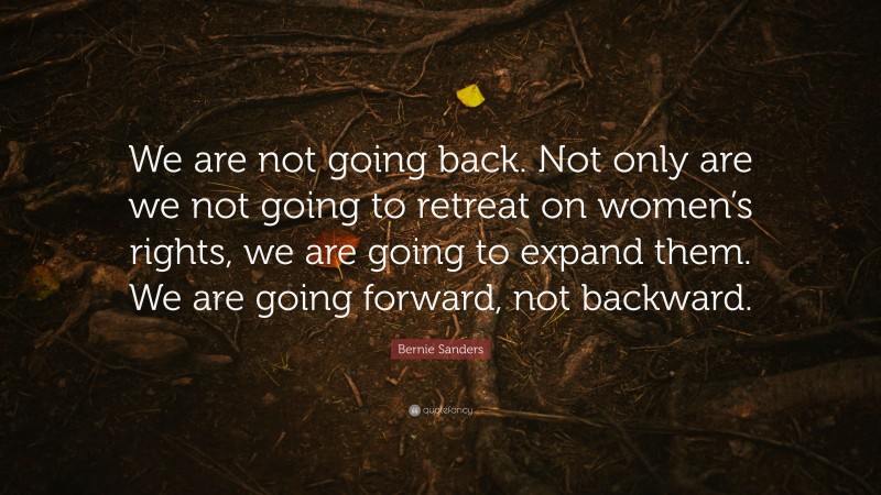 Bernie Sanders Quote: “We are not going back. Not only are we not going to retreat on women’s rights, we are going to expand them. We are going forward, not backward.”