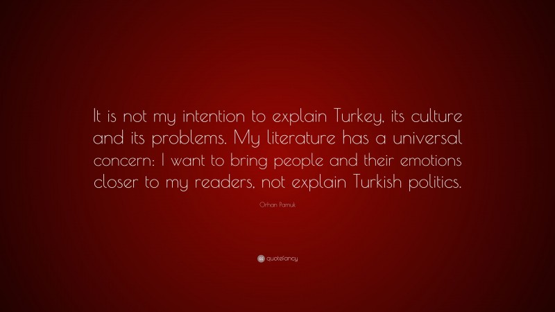 Orhan Pamuk Quote: “It is not my intention to explain Turkey, its culture and its problems. My literature has a universal concern: I want to bring people and their emotions closer to my readers, not explain Turkish politics.”