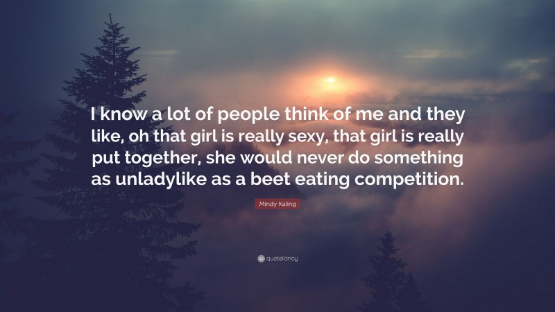 Mindy Kaling Quote: “I know a lot of people think of me and they like, oh that girl is really sexy, that girl is really put together, she would never do something as unladylike as a beet eating competition.”