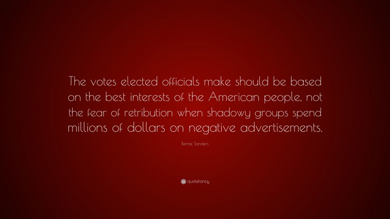 Bernie Sanders Quote: “The votes elected officials make should be based on the best interests of the American people, not the fear of retribution when shadowy groups spend millions of dollars on negative advertisements.”