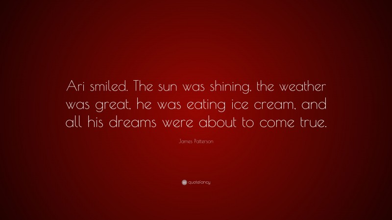 James Patterson Quote: “Ari smiled. The sun was shining, the weather was great, he was eating ice cream, and all his dreams were about to come true.”