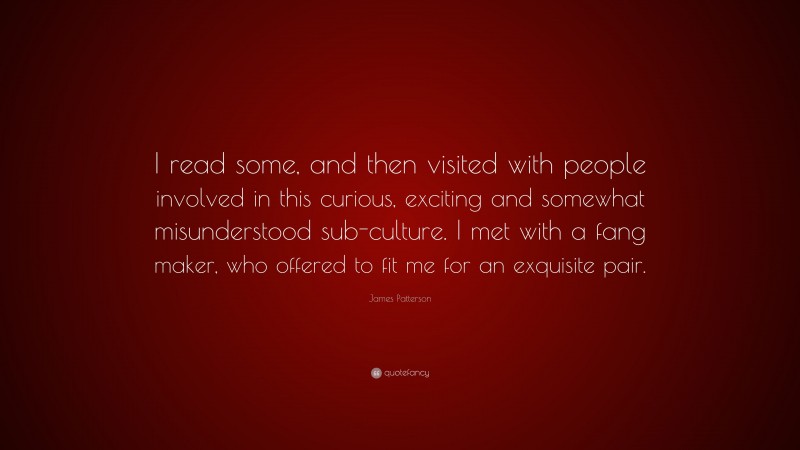 James Patterson Quote: “I read some, and then visited with people involved in this curious, exciting and somewhat misunderstood sub-culture. I met with a fang maker, who offered to fit me for an exquisite pair.”