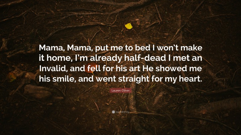 Lauren Oliver Quote: “Mama, Mama, put me to bed I won’t make it home, I’m already half-dead I met an Invalid, and fell for his art He showed me his smile, and went straight for my heart.”