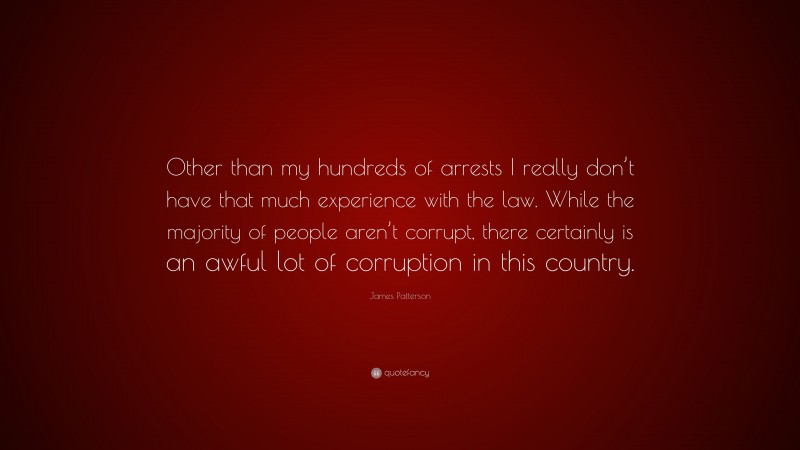 James Patterson Quote: “Other than my hundreds of arrests I really don’t have that much experience with the law. While the majority of people aren’t corrupt, there certainly is an awful lot of corruption in this country.”