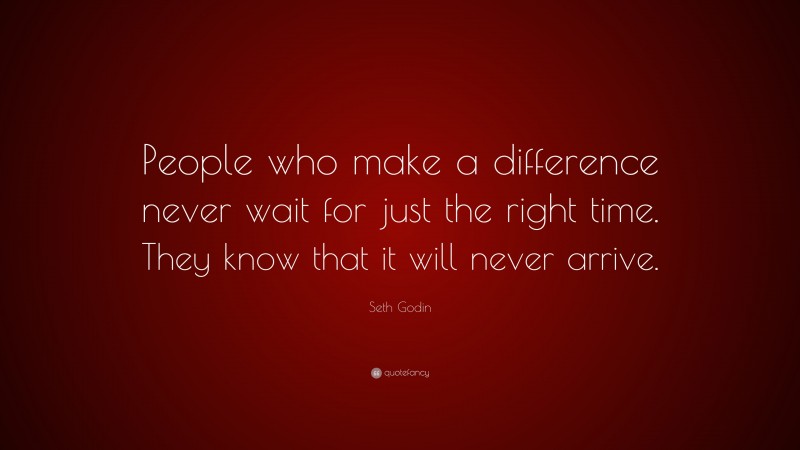 Seth Godin Quote: “People who make a difference never wait for just the right time. They know that it will never arrive.”