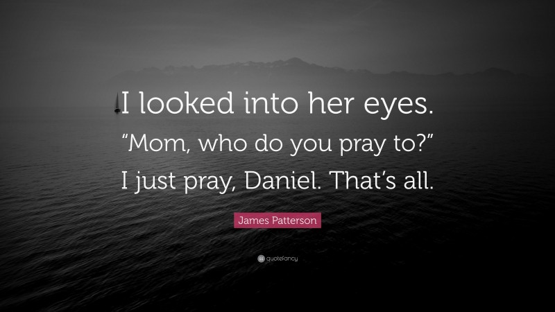 James Patterson Quote: “I looked into her eyes. “Mom, who do you pray to?” I just pray, Daniel. That’s all.”